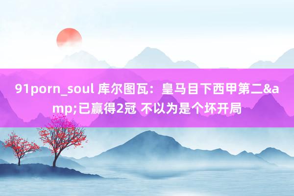 91porn_soul 库尔图瓦：皇马目下西甲第二&已赢得2冠 不以为是个坏开局