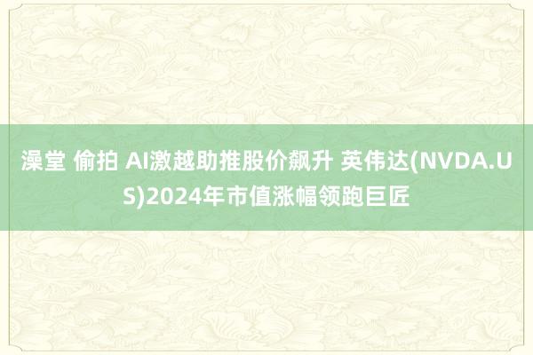 澡堂 偷拍 AI激越助推股价飙升 英伟达(NVDA.US)2024年市值涨幅领跑巨匠