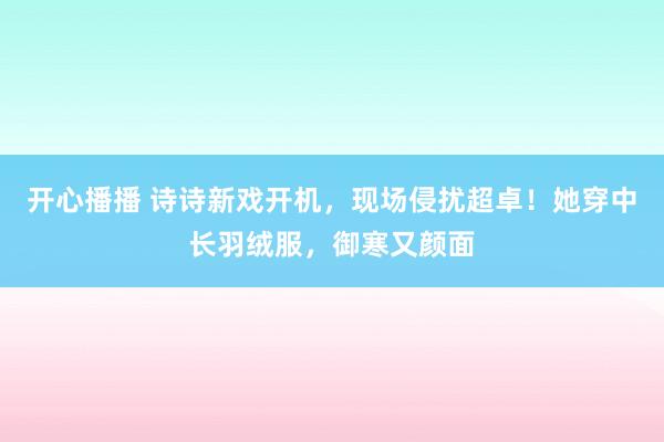 开心播播 诗诗新戏开机，现场侵扰超卓！她穿中长羽绒服，御寒又颜面