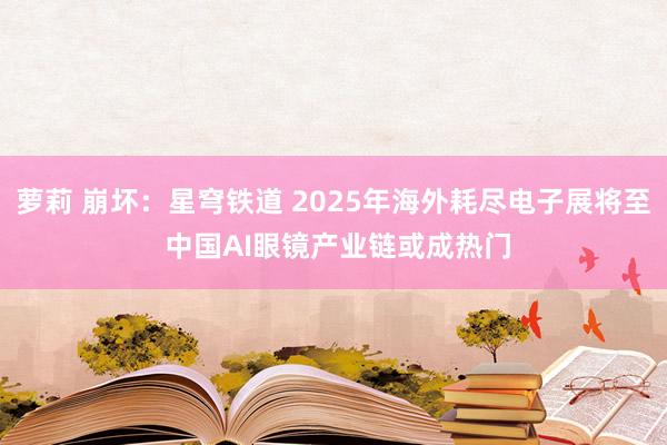 萝莉 崩坏：星穹铁道 2025年海外耗尽电子展将至 中国AI眼镜产业链或成热门