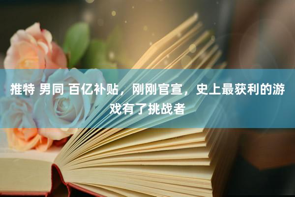 推特 男同 百亿补贴，刚刚官宣，史上最获利的游戏有了挑战者