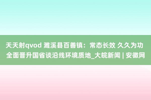 天天射qvod 濉溪县百善镇：常态长效 久久为功 全面晋升国省谈沿线环境质地_大皖新闻 | 安徽网