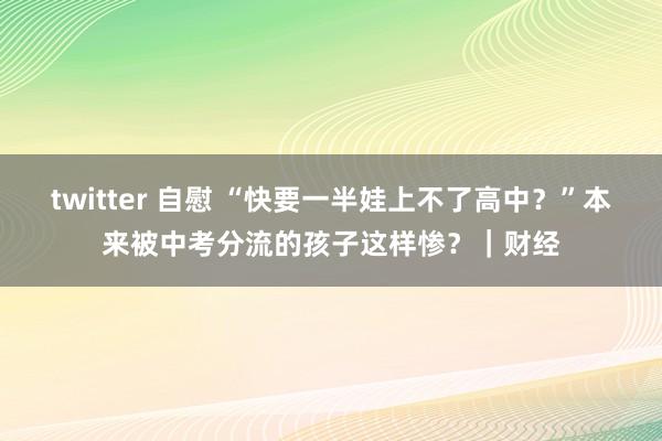 twitter 自慰 “快要一半娃上不了高中？”本来被中考分流的孩子这样惨？｜财经