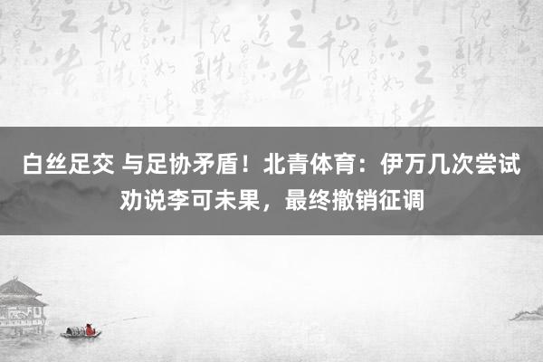 白丝足交 与足协矛盾！北青体育：伊万几次尝试劝说李可未果，最终撤销征调