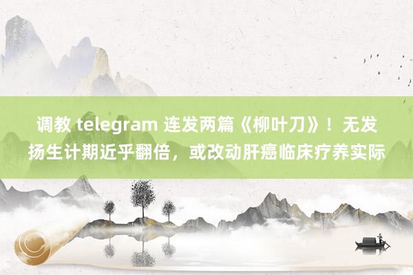 调教 telegram 连发两篇《柳叶刀》！无发扬生计期近乎翻倍，或改动肝癌临床疗养实际