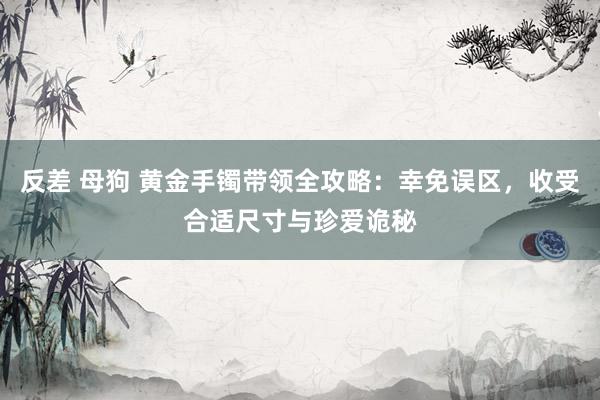 反差 母狗 黄金手镯带领全攻略：幸免误区，收受合适尺寸与珍爱诡秘