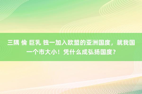 三隅 倫 巨乳 独一加入欧盟的亚洲国度，就我国一个市大小！凭什么成弘扬国度？