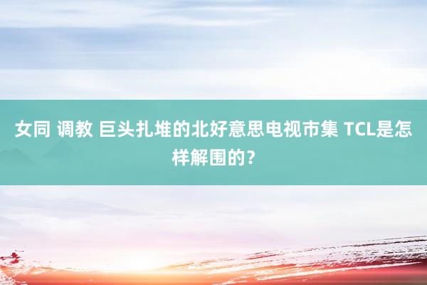 女同 调教 巨头扎堆的北好意思电视市集 TCL是怎样解围的？