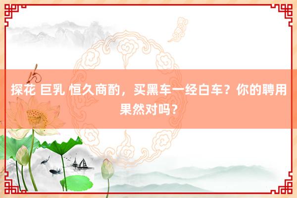 探花 巨乳 恒久商酌，买黑车一经白车？你的聘用果然对吗？