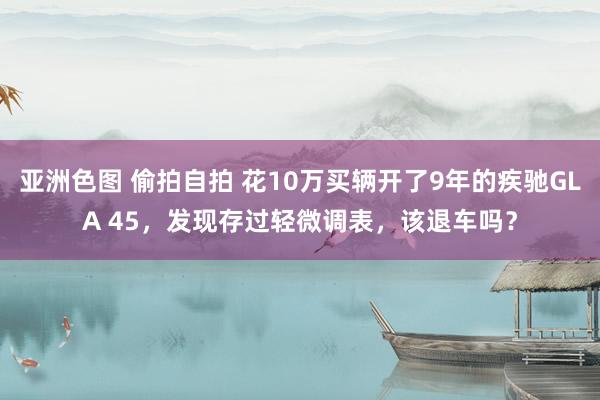 亚洲色图 偷拍自拍 花10万买辆开了9年的疾驰GLA 45，发现存过轻微调表，该退车吗？