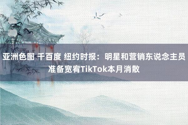 亚洲色图 千百度 纽约时报：明星和营销东说念主员准备宽宥TikTok本月消散