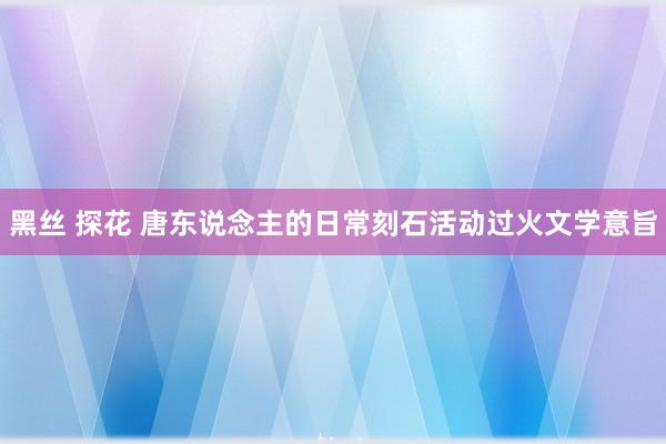 黑丝 探花 唐东说念主的日常刻石活动过火文学意旨