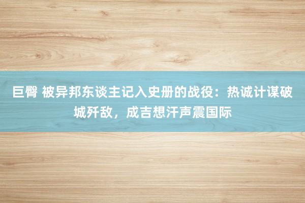 巨臀 被异邦东谈主记入史册的战役：热诚计谋破城歼敌，成吉想汗声震国际