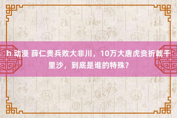 h 动漫 薛仁贵兵败大非川，10万大唐虎贲折戟千里沙，到底是谁的特殊？