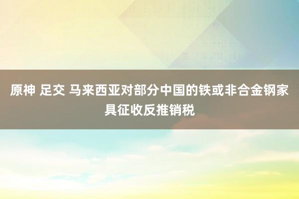 原神 足交 马来西亚对部分中国的铁或非合金钢家具征收反推销税