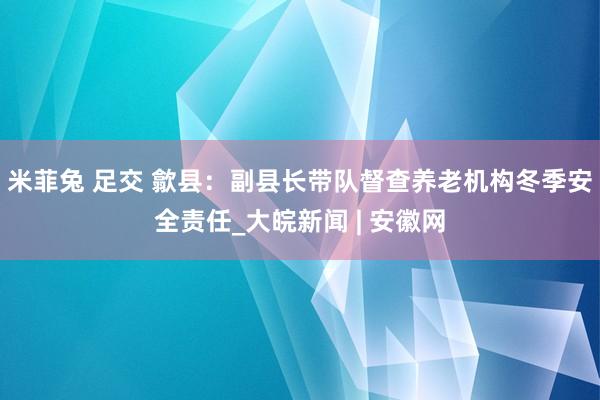 米菲兔 足交 歙县：副县长带队督查养老机构冬季安全责任_大皖新闻 | 安徽网