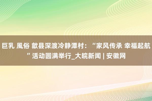 巨乳 風俗 歙县深渡冷静潭村：“家风传承 幸福起航”活动圆满举行_大皖新闻 | 安徽网