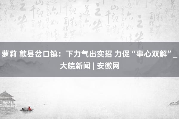 萝莉 歙县岔口镇：下力气出实招 力促“事心双解”_大皖新闻 | 安徽网