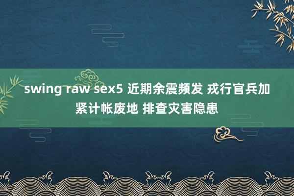 swing raw sex5 近期余震频发 戎行官兵加紧计帐废地 排查灾害隐患