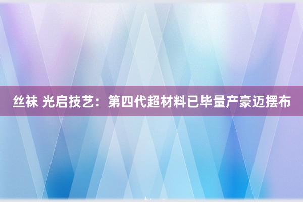 丝袜 光启技艺：第四代超材料已毕量产豪迈摆布