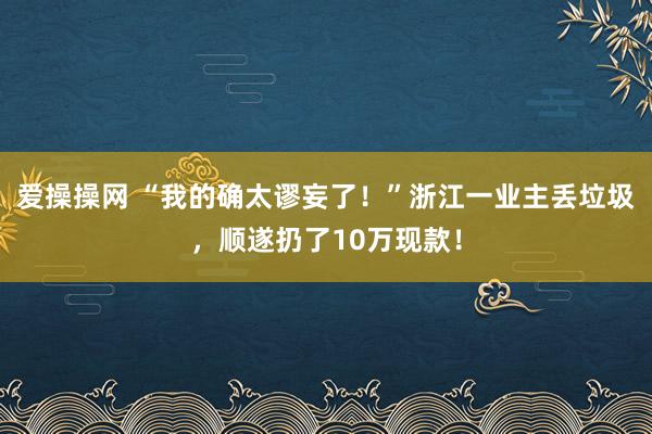 爱操操网 “我的确太谬妄了！”浙江一业主丢垃圾，顺遂扔了10万现款！