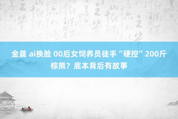 金晨 ai换脸 00后女饲养员徒手“硬控”200斤棕熊？底本背后有故事