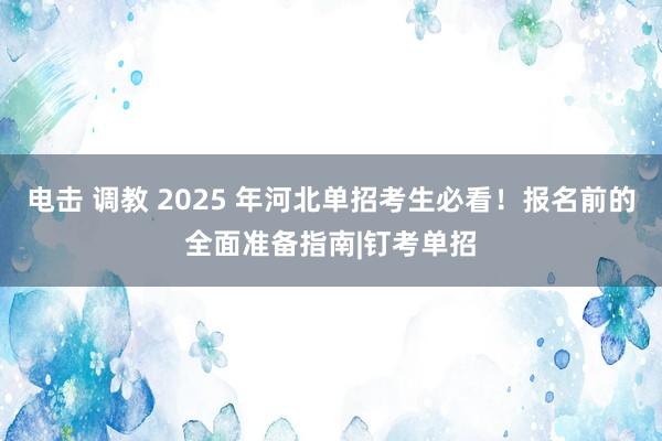 电击 调教 2025 年河北单招考生必看！报名前的全面准备指南|钉考单招