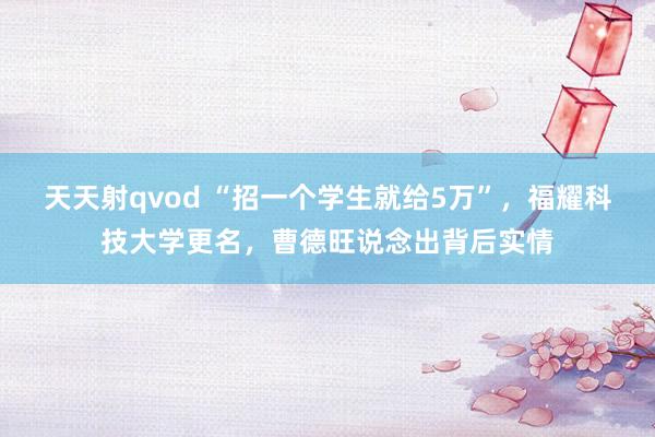 天天射qvod “招一个学生就给5万”，福耀科技大学更名，曹德旺说念出背后实情