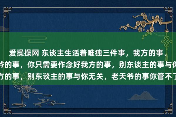 爱操操网 东谈主生活着唯独三件事，我方的事、别东谈主的事、和老天爷的事，你只需要作念好我方的事，别东谈主的事与你无关，老天爷的事你管不了