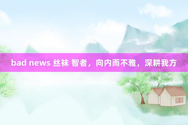 bad news 丝袜 智者，向内而不雅，深耕我方