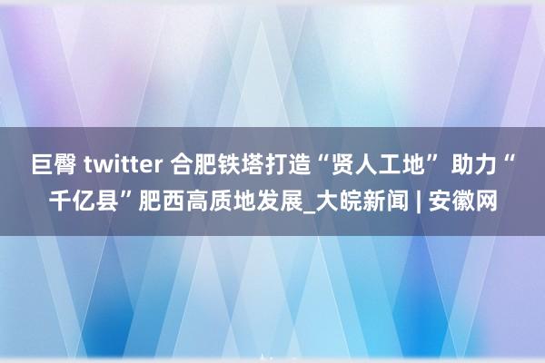 巨臀 twitter 合肥铁塔打造“贤人工地” 助力“千亿县”肥西高质地发展_大皖新闻 | 安徽网