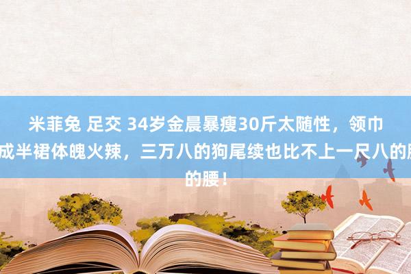 米菲兔 足交 34岁金晨暴瘦30斤太随性，领巾穿成半裙体魄火辣，三万八的狗尾续也比不上一尺八的腰！