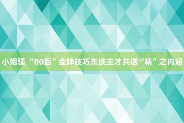 小姐骚 “00后”金牌技巧东谈主才共话“精”之内涵