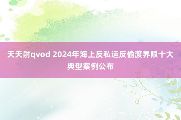 天天射qvod 2024年海上反私运反偷渡界限十大典型案例公布