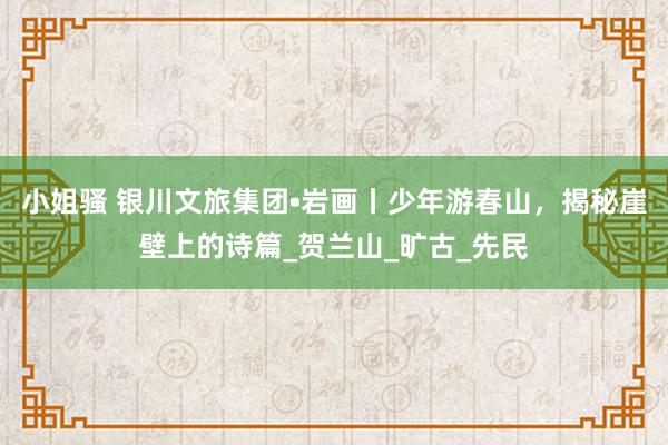 小姐骚 银川文旅集团•岩画丨少年游春山，揭秘崖壁上的诗篇_贺兰山_旷古_先民