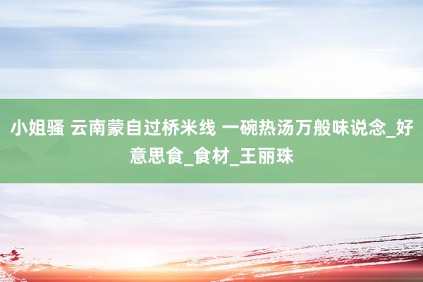 小姐骚 云南蒙自过桥米线 一碗热汤万般味说念_好意思食_食材_王丽珠