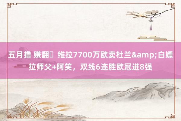 五月撸 赚翻❗维拉7700万欧卖杜兰&白嫖拉师父+阿笑，双线6连胜欧冠进8强