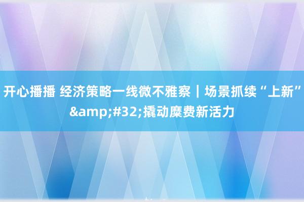 开心播播 经济策略一线微不雅察｜场景抓续“上新”&#32;撬动糜费新活力