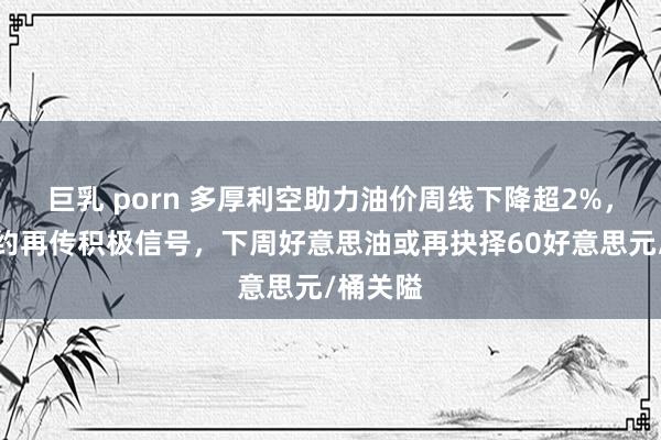 巨乳 porn 多厚利空助力油价周线下降超2%，俄乌契约再传积极信号，下周好意思油或再抉择60好意思元/桶关隘