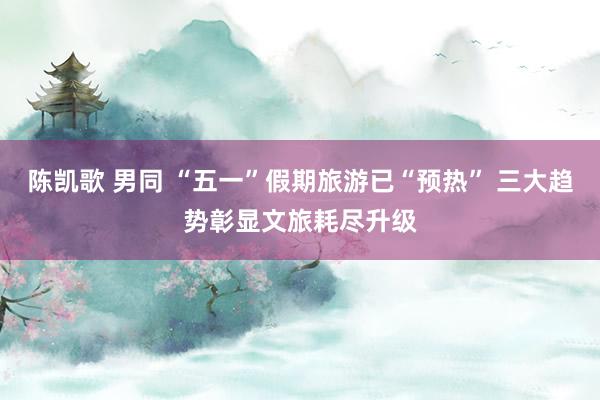 陈凯歌 男同 “五一”假期旅游已“预热” 三大趋势彰显文旅耗尽升级