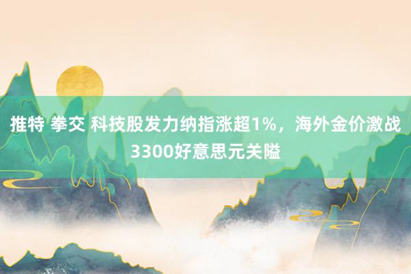 推特 拳交 科技股发力纳指涨超1%，海外金价激战3300好意思元关隘