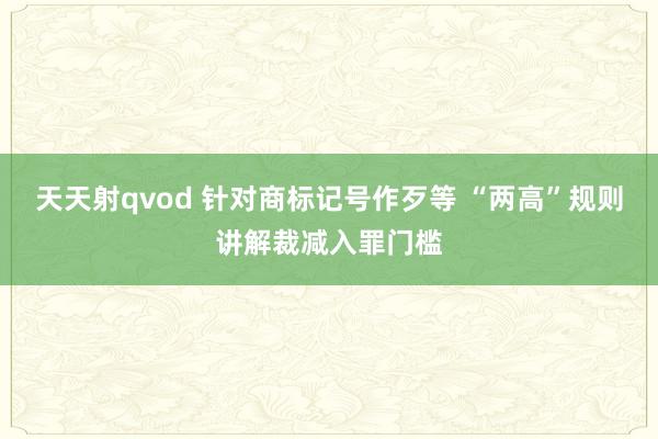 天天射qvod 针对商标记号作歹等 “两高”规则讲解裁减入罪门槛
