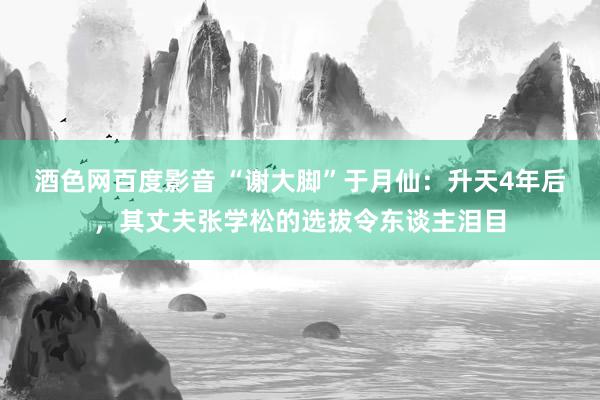 酒色网百度影音 “谢大脚”于月仙：升天4年后，其丈夫张学松的选拔令东谈主泪目